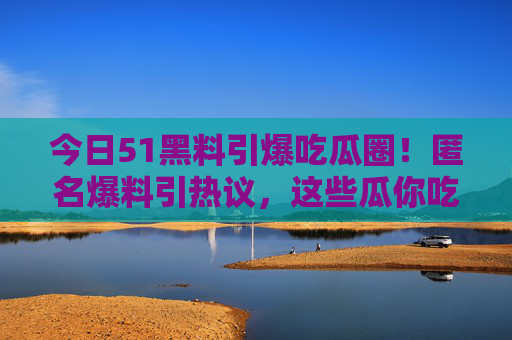 今日51黑料引爆吃瓜圈!匿名爆料引热议,这些瓜你吃了吗?51黑料匿名爆料引爆吃瓜圈引热议 今日51黑料引爆吃瓜圈!匿名爆料引热议,这些瓜你吃了吗?51黑料匿名爆料引爆吃瓜圈引热议