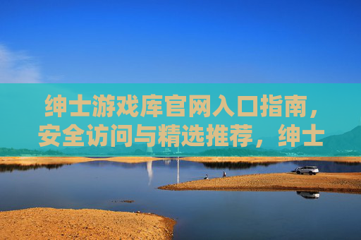 绅士游戏库官网入口指南,安全访问与精选推荐,绅士游戏库官网入口指南,安全访问与精选推荐 绅士游戏库官网入口指南,安全访问与精选推荐,绅士游戏库官网入口指南,安全访问与精选推荐
