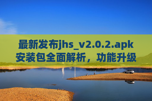 最新发布jhs_v2.0.2.apk安装包全面解析,功能升级与安全指南,最新发布jhs_v2.0.2.apk安装包全面解析,功能升级与安全指南 最新发布jhs_v2.0.2.apk安装包全面解析,功能升级与安全指南,最新发布jhs_v2.0.2.apk安装包全面解析,功能升级与安全指南