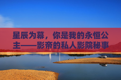 星辰为幕，你是我的永恒公主——影帝的私人影院秘事，星辰为幕，影帝的永恒公主私人影院秘事