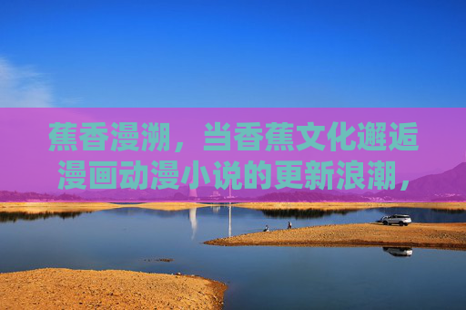 蕉香漫溯，当香蕉文化邂逅漫画动漫小说的更新浪潮，蕉香漫溯，香蕉文化邂逅漫改新潮