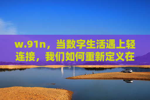 w.91n，当数字生活遇上轻连接，我们如何重新定义在场？数字生活遇上轻连接，在场的重新定义