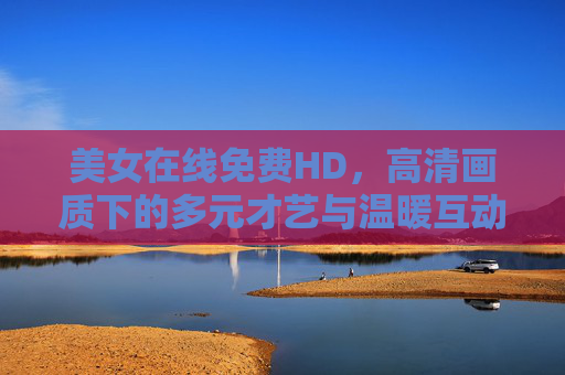 美女在线免费HD,高清画质下的多元才艺与温暖互动,美女在线免费HD,多元才艺与温暖互动 美女在线免费HD,高清画质下的多元才艺与温暖互动,美女在线免费HD,多元才艺与温暖互动