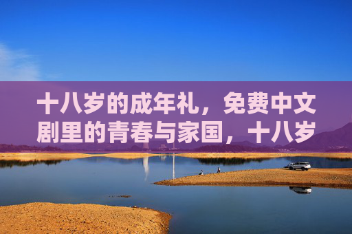 十八岁的成年礼,免费中文剧里的青春与家国,十八岁成年礼,中文剧里的青春家国 十八岁的成年礼,免费中文剧里的青春与家国,十八岁成年礼,中文剧里的青春家国