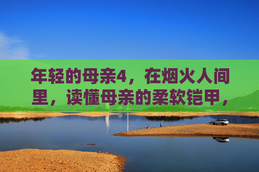 年轻的母亲4,在烟火人间里,读懂母亲的柔软铠甲,烟火人间里,读懂母亲的柔软铠甲 年轻的母亲4,在烟火人间里,读懂母亲的柔软铠甲,烟火人间里,读懂母亲的柔软铠甲