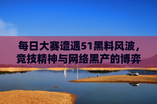 每日大赛遭遇51黑料风波,竞技精神与网络黑产的博弈,每日大赛51黑料风波,竞技精神与网络黑产的博弈 每日大赛遭遇51黑料风波,竞技精神与网络黑产的博弈,每日大赛51黑料风波,竞技精神与网络黑产的博弈