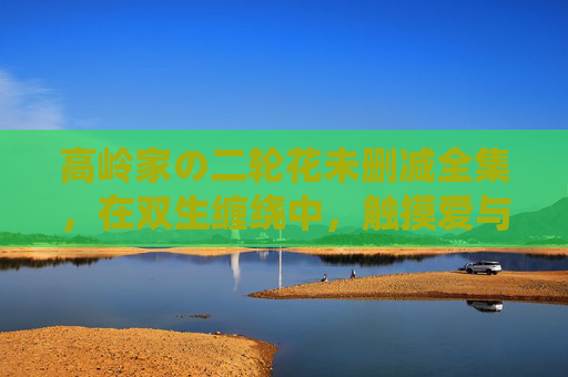 高岭家の二轮花未删减全集,在双生缠绕中,触摸爱与成长的完整肌理,双生缠绕,触摸爱与成长的完整肌理 高岭家の二轮花未删减全集,在双生缠绕中,触摸爱与成长的完整肌理,双生缠绕,触摸爱与成长的完整肌理