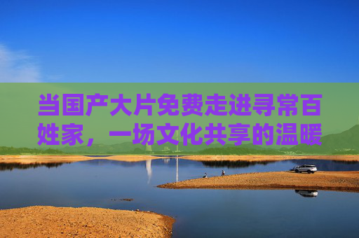 当国产大片免费走进寻常百姓家,一场文化共享的温暖实践,国产大片免费惠民,文化共享暖人心 当国产大片免费走进寻常百姓家,一场文化共享的温暖实践,国产大片免费惠民,文化共享暖人心