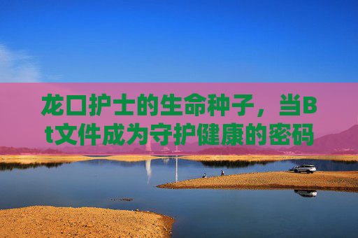 龙口护士的生命种子,当Bt文件成为守护健康的密码,龙口护士,生命种子化密码,Bt文件守护健康 龙口护士的生命种子,当Bt文件成为守护健康的密码,龙口护士,生命种子化密码,Bt文件守护健康