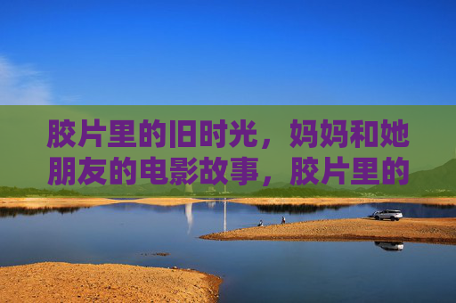 胶片里的旧时光,妈妈和她朋友的电影故事,胶片里的妈妈与友,旧时光映画 胶片里的旧时光,妈妈和她朋友的电影故事,胶片里的妈妈与友,旧时光映画