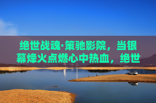 绝世战魂·策驰影院,当银幕烽火点燃心中热血,绝世战魂·策驰影院,银幕烽火点燃热血 绝世战魂·策驰影院,当银幕烽火点燃心中热血,绝世战魂·策驰影院,银幕烽火点燃热血
