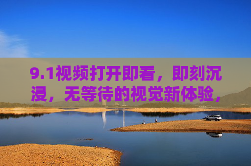 9.1视频打开即看,即刻沉浸,无等待的视觉新体验,打开即看,沉浸无等待,视觉新体验 9.1视频打开即看,即刻沉浸,无等待的视觉新体验,打开即看,沉浸无等待,视觉新体验