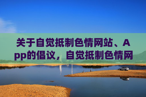 关于自觉抵制色情网站、App的倡议,自觉抵制色情网站App倡议书 关于自觉抵制色情网站、App的倡议,自觉抵制色情网站App倡议书