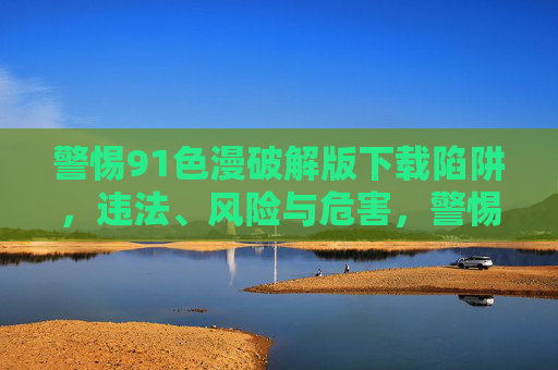 警惕91色漫破解版下载陷阱,违法、风险与危害,警惕91色漫破解版下载陷阱,违法、风险与危害 警惕91色漫破解版下载陷阱,违法、风险与危害,警惕91色漫破解版下载陷阱,违法、风险与危害