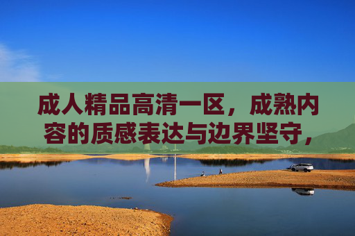 成人精品高清一区，成熟内容的质感表达与边界坚守，成人精品高清一区，成熟内容的质感表达与边界坚守