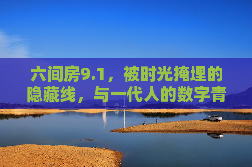 六间房9.1,被时光掩埋的隐藏线,与一代人的数字青春,六间房,被时光掩埋的数字青春线 六间房9.1,被时光掩埋的隐藏线,与一代人的数字青春,六间房,被时光掩埋的数字青春线