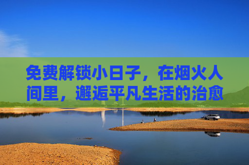 免费解锁小日子,在烟火人间里,邂逅平凡生活的治愈力,烟火人间小日子,平凡生活的治愈力 免费解锁小日子,在烟火人间里,邂逅平凡生活的治愈力,烟火人间小日子,平凡生活的治愈力
