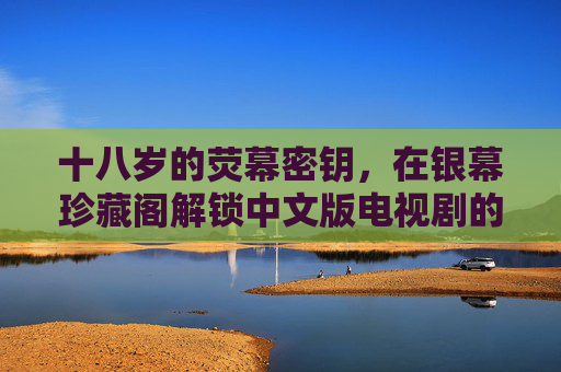 十八岁的荧幕密钥,在银幕珍藏阁解锁中文版电视剧的青春叙事,十八岁荧幕密钥,银幕珍藏阁解锁中文青春叙事 十八岁的荧幕密钥,在银幕珍藏阁解锁中文版电视剧的青春叙事,十八岁荧幕密钥,银幕珍藏阁解锁中文青春叙事