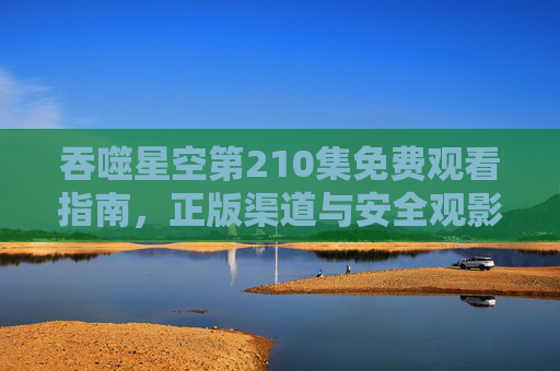 吞噬星空第210集免费观看指南,正版渠道与安全观影全解析,吞噬星空第210集免费观看指南,正版渠道与安全观影全解析 吞噬星空第210集免费观看指南,正版渠道与安全观影全解析,吞噬星空第210集免费观看指南,正版渠道与安全观影全解析