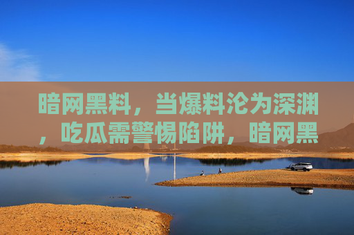 暗网黑料,当爆料沦为深渊,吃瓜需警惕陷阱,暗网黑料,爆料深渊,吃瓜需警惕 暗网黑料,当爆料沦为深渊,吃瓜需警惕陷阱,暗网黑料,爆料深渊,吃瓜需警惕