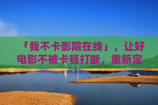 「我不卡影院在线」,让好电影不被卡顿打断,重新定义流畅观影自由,我不卡影院在线,流畅观影自由 「我不卡影院在线」,让好电影不被卡顿打断,重新定义流畅观影自由,我不卡影院在线,流畅观影自由