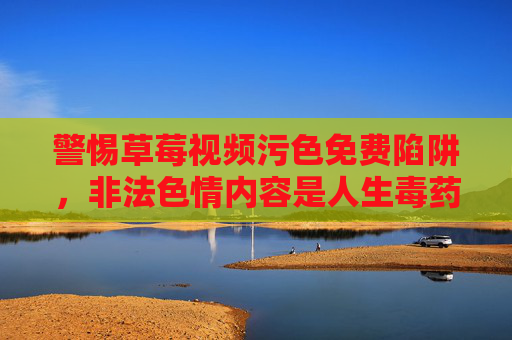 警惕草莓视频污色免费陷阱,非法色情内容是人生毒药 警惕草莓视频污色免费陷阱,非法色情内容是人生毒药