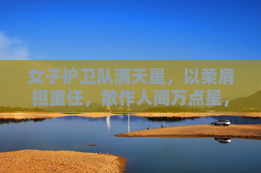 女子护卫队满天星,以柔肩担重任,散作人间万点星,女子护卫队满天星,柔肩担重任,散作人间万点星 女子护卫队满天星,以柔肩担重任,散作人间万点星,女子护卫队满天星,柔肩担重任,散作人间万点星