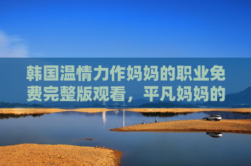 韩国温情力作妈妈的职业免费完整版观看,平凡妈妈的坚韧与爱,感人至深,平凡妈妈的职业,韩国温情力作,坚韧与爱感人至深 韩国温情力作妈妈的职业免费完整版观看,平凡妈妈的坚韧与爱,感人至深,平凡妈妈的职业,韩国温情力作,坚韧与爱感人至深