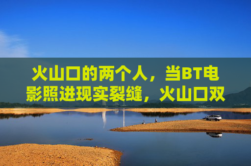 火山口的两个人，当BT电影照进现实裂缝，火山口双影，BT电影照进现实裂缝
