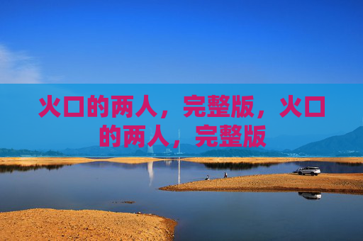 火口的两人,完整版,火口的两人,完整版 火口的两人,完整版,火口的两人,完整版