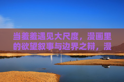 当羞羞遇见大尺度,漫画里的欲望叙事与边界之辩,漫画欲望叙事,羞羞与大尺度的边界之辩 当羞羞遇见大尺度,漫画里的欲望叙事与边界之辩,漫画欲望叙事,羞羞与大尺度的边界之辩