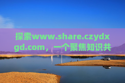 探索www.share.czydxgd.com,一个聚焦知识共享的优质平台,www.share.czydxgd.com,聚焦知识共享的优质平台 探索www.share.czydxgd.com,一个聚焦知识共享的优质平台,www.share.czydxgd.com,聚焦知识共享的优质平台