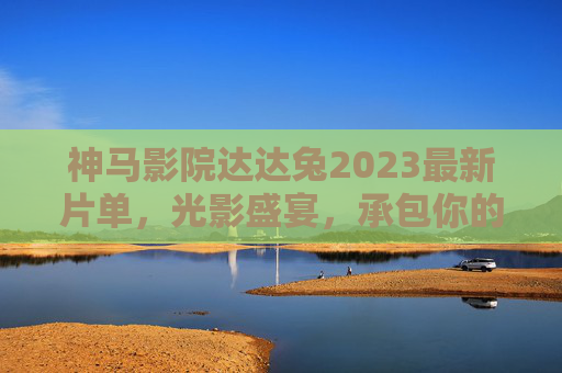 神马影院达达兔2023最新片单,光影盛宴,承包你的年度观影狂欢!神马影院达达兔2023最新片单,光影盛宴承包年度观影狂欢 神马影院达达兔2023最新片单,光影盛宴,承包你的年度观影狂欢!神马影院达达兔2023最新片单,光影盛宴承包年度观影狂欢