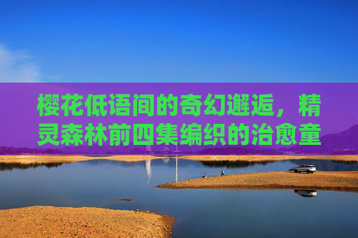 樱花低语间的奇幻邂逅,精灵森林前四集编织的治愈童话 樱花低语间的奇幻邂逅,精灵森林前四集编织的治愈童话