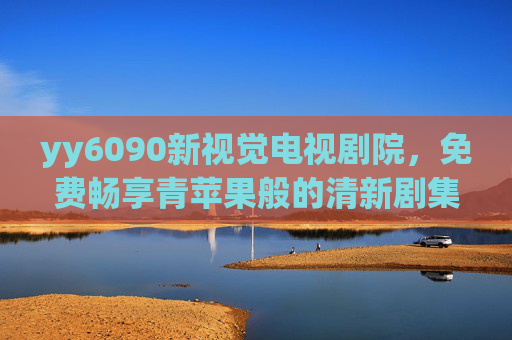 yy6090新视觉电视剧院,免费畅享青苹果般的清新剧集盛宴,yy6090新视觉电视剧院,免费畅享清新剧集盛宴 yy6090新视觉电视剧院,免费畅享青苹果般的清新剧集盛宴,yy6090新视觉电视剧院,免费畅享清新剧集盛宴