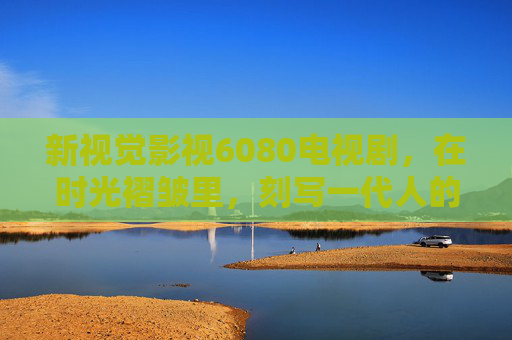 新视觉影视6080电视剧,在时光褶皱里,刻写一代人的精神史诗,新视觉影视6080电视剧,时光褶皱里刻写一代人精神史诗 新视觉影视6080电视剧,在时光褶皱里,刻写一代人的精神史诗,新视觉影视6080电视剧,时光褶皱里刻写一代人精神史诗