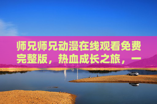 师兄师兄动漫在线观看免费完整版,热血成长之旅,一键畅享全集,师兄师兄动漫免费在线观看完整版热血成长全集 师兄师兄动漫在线观看免费完整版,热血成长之旅,一键畅享全集,师兄师兄动漫免费在线观看完整版热血成长全集
