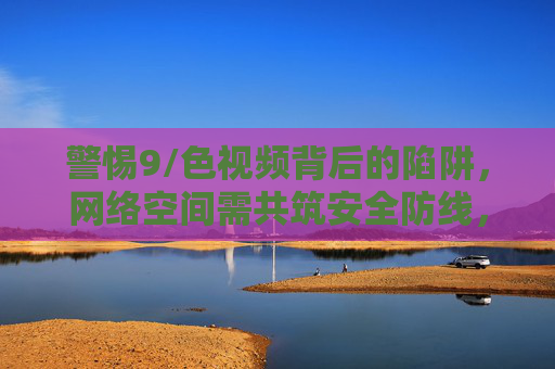 警惕9/色视频背后的陷阱,网络空间需共筑安全防线,警惕9/色视频陷阱,共筑网络空间安全防线 警惕9/色视频背后的陷阱,网络空间需共筑安全防线,警惕9/色视频陷阱,共筑网络空间安全防线