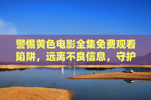 警惕黄色电影全集免费观看陷阱,远离不良信息,守护健康网络生态 警惕黄色电影全集免费观看陷阱,远离不良信息,守护健康网络生态