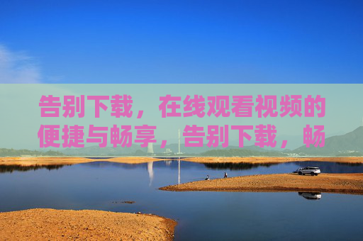 告别下载,在线观看视频的便捷与畅享,告别下载,畅享在线视频便捷新体验 告别下载,在线观看视频的便捷与畅享,告别下载,畅享在线视频便捷新体验