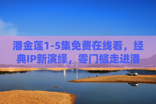 潘金莲1-5集免费在线看,经典IP新演绎,零门槛走进潘金莲的烟火人间,潘金莲1-5集免费看,经典IP烟火人间新演绎 潘金莲1-5集免费在线看,经典IP新演绎,零门槛走进潘金莲的烟火人间,潘金莲1-5集免费看,经典IP烟火人间新演绎