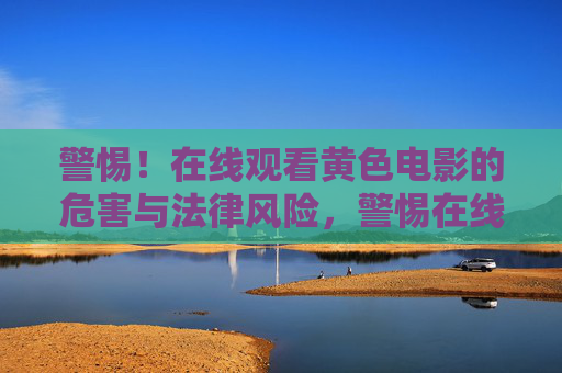 警惕!在线观看黄色电影的危害与法律风险,警惕在线观看黄色电影的危害与法律风险 警惕!在线观看黄色电影的危害与法律风险,警惕在线观看黄色电影的危害与法律风险
