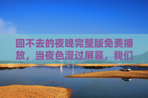 回不去的夜晚完整版免费播放,当夜色漫过屏幕,我们与青春的遗憾和解,回不去的夜晚,当夜色漫过,与青春遗憾和解 回不去的夜晚完整版免费播放,当夜色漫过屏幕,我们与青春的遗憾和解,回不去的夜晚,当夜色漫过,与青春遗憾和解