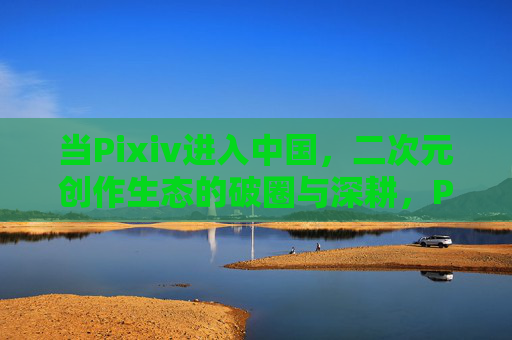 当Pixiv进入中国，二次元创作生态的破圈与深耕，Pixiv入华，二次元创作生态的破圈与深耕