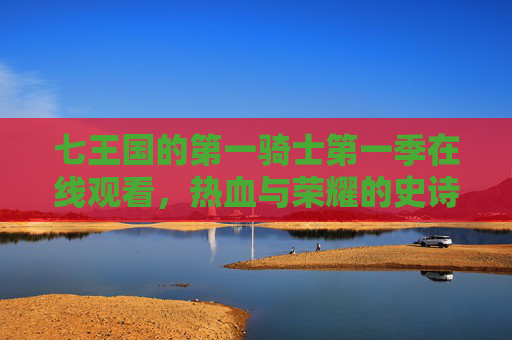 七王国的第一骑士第一季在线观看,热血与荣耀的史诗征程,七王国的第一骑士第一季,热血与荣耀的史诗征程 七王国的第一骑士第一季在线观看,热血与荣耀的史诗征程,七王国的第一骑士第一季,热血与荣耀的史诗征程