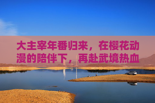 大主宰年番归来,在樱花动漫的陪伴下,再赴武境热血征程,大主宰年番归来,樱花动漫陪伴再赴武境热血征程 大主宰年番归来,在樱花动漫的陪伴下,再赴武境热血征程,大主宰年番归来,樱花动漫陪伴再赴武境热血征程