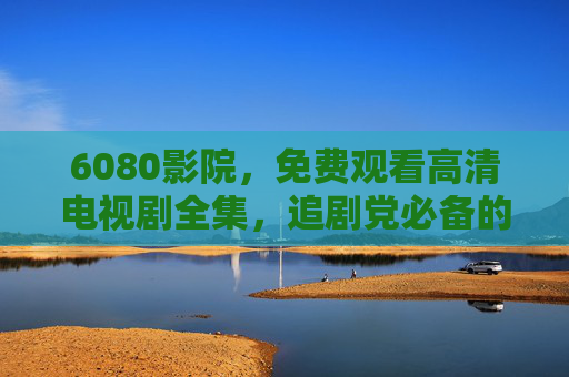 6080影院,免费观看高清电视剧全集,追剧党必备的私人影院,6080影院,追剧党必备的免费高清电视剧全集私人影院 6080影院,免费观看高清电视剧全集,追剧党必备的私人影院,6080影院,追剧党必备的免费高清电视剧全集私人影院