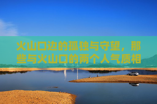 火山口边的孤独与守望,那些与火山口的两个人气质相似的正版完整视频推荐,火山口边的孤独守望,两人气质相似正版视频推荐 火山口边的孤独与守望,那些与火山口的两个人气质相似的正版完整视频推荐,火山口边的孤独守望,两人气质相似正版视频推荐