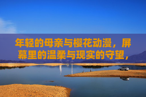 年轻的母亲与樱花动漫，屏幕里的温柔与现实的守望，樱花动漫温柔，母亲现实守望
