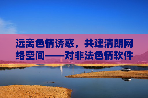 远离色情诱惑,共建清朗网络空间——对非法色情软件的警示,远离非法色情软件诱惑,共建清朗网络空间 远离色情诱惑,共建清朗网络空间——对非法色情软件的警示,远离非法色情软件诱惑,共建清朗网络空间